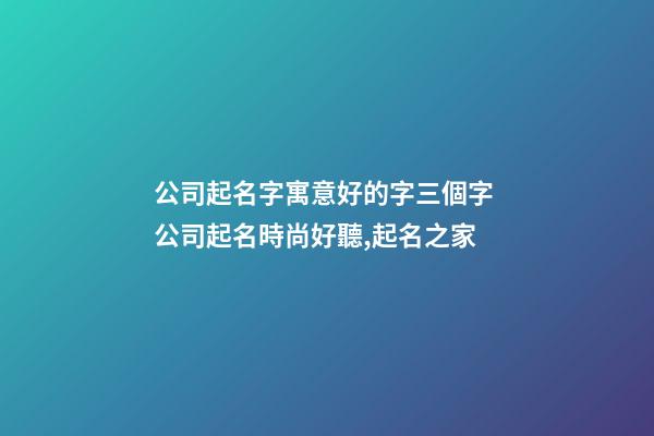 公司起名字寓意好的字三個字 公司起名時尚好聽,起名之家-第1張-公司起名-玄機派